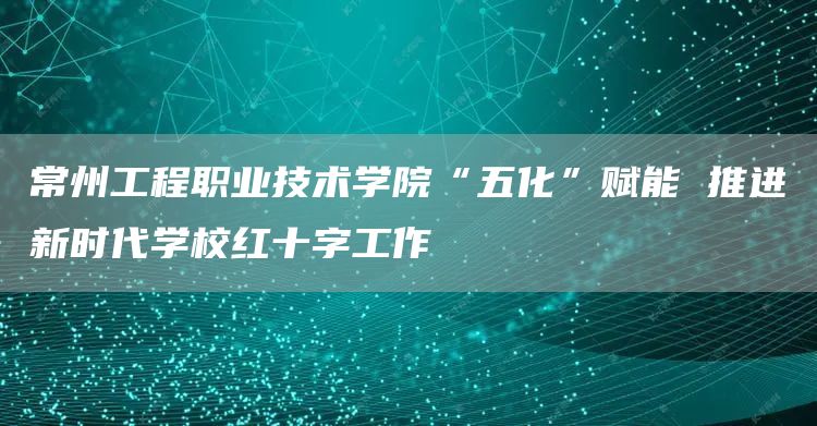 常州工程职业技术学院“五化”赋能 推进新时代学校红十字工作