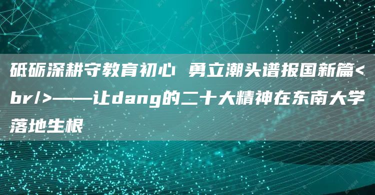 砥砺深耕守教育初心 勇立潮头谱报国新篇<br/>——让dang的二十大精神在东南大学落地生根