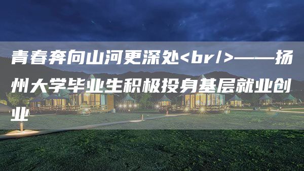 青春奔向山河更深处<br/>——扬州大学毕业生积极投身基层就业创业