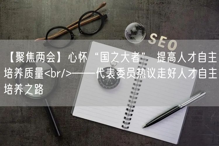 【聚焦两会】心怀“国之大者” 提高人才自主培养质量<br/>——代表委员热议走好人才自主培养之路